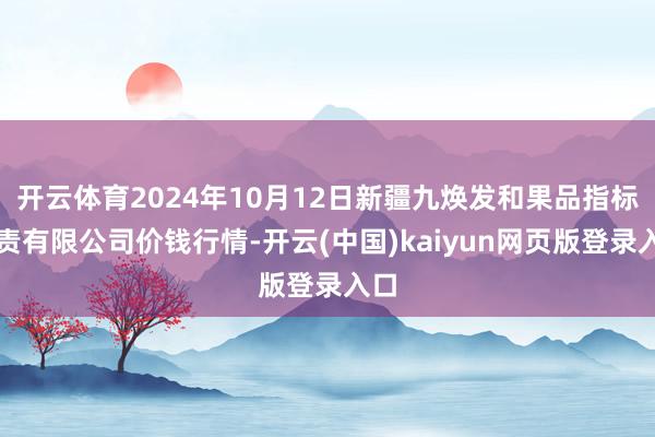 开云体育2024年10月12日新疆九焕发和果品指标贬责有限公司价钱行情-开云(中国)kaiyun网页版登录入口