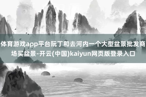 体育游戏app平台阮丁和去河内一个大型盆景批发商场买盆景-开云(中国)kaiyun网页版登录入口